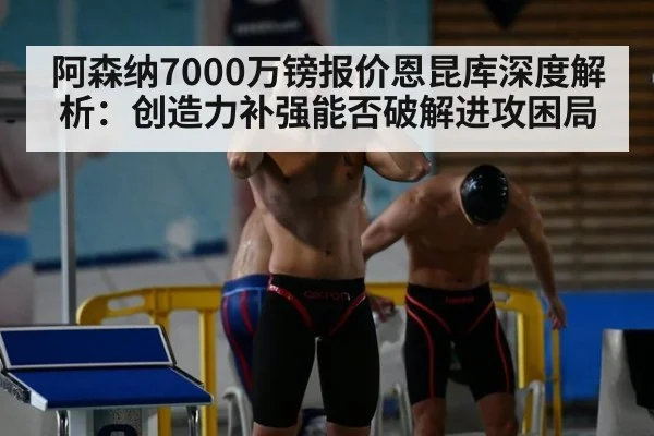 阿森纳7000万镑报价恩昆库深度解析：创造力补强能否破解进攻困局